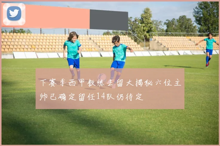 下赛季西甲教练去留大揭秘六位主帅已确定留任14队仍待定