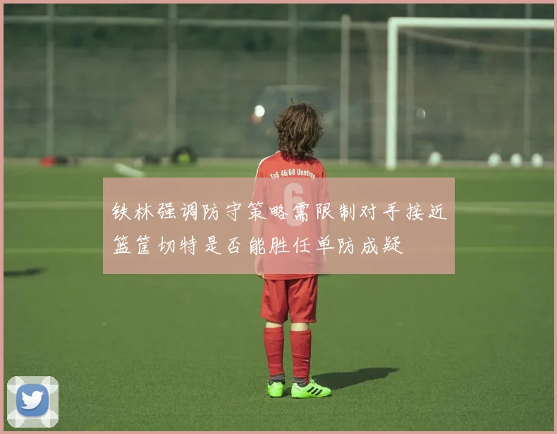铁林强调防守策略需限制对手接近篮筐切特是否能胜任单防成疑
