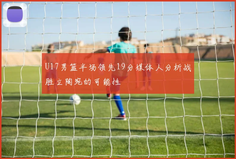 U17男篮半场领先19分媒体人分析战胜立陶宛的可能性