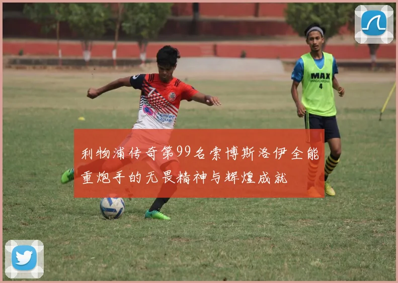 利物浦传奇第99名索博斯洛伊全能重炮手的无畏精神与辉煌成就