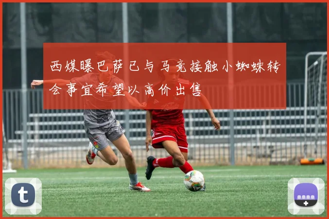 西媒曝巴萨已与马竞接触小蜘蛛转会事宜希望以高价出售