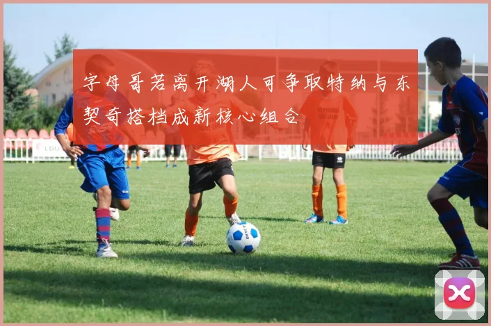 字母哥若离开湖人可争取特纳与东契奇搭档成新核心组合