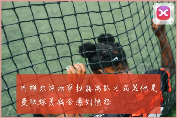 内维尔评论萨拉赫离队方式若他是曼联球员我会感到愤怒
