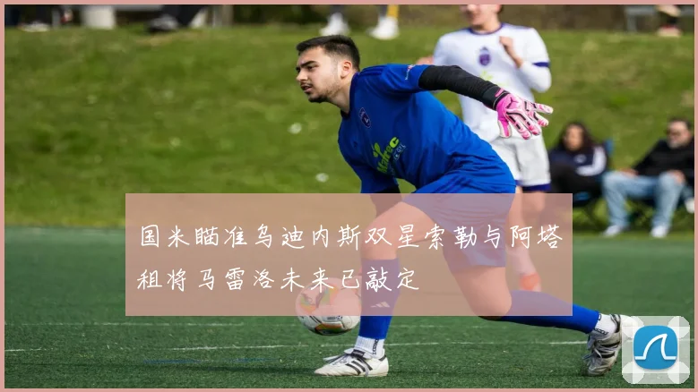 国米瞄准乌迪内斯双星索勒与阿塔租将马雷洛未来已敲定