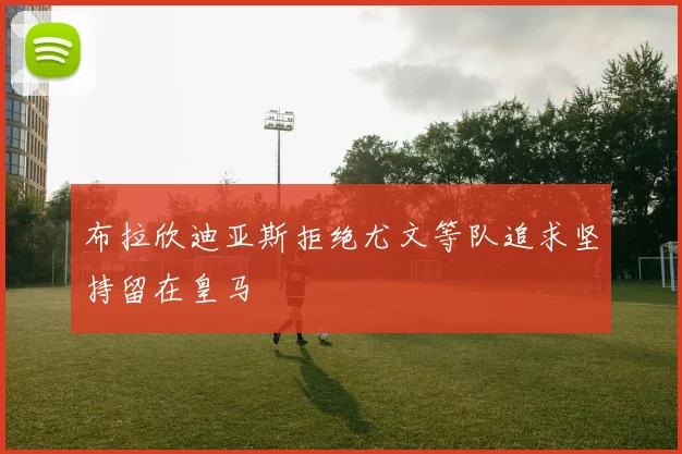 布拉欣迪亚斯拒绝尤文等队追求坚持留在皇马