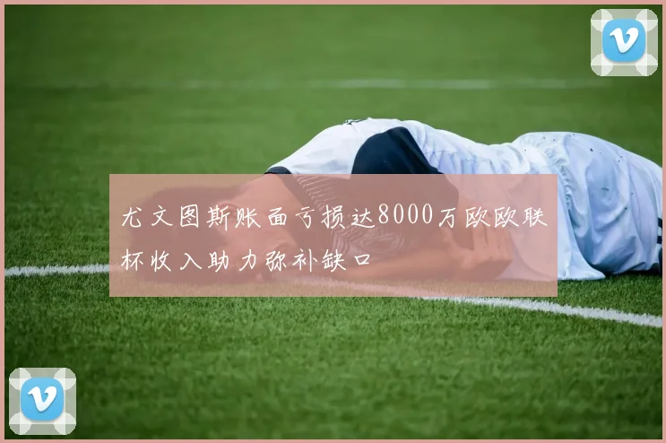 尤文图斯账面亏损达8000万欧欧联杯收入助力弥补缺口