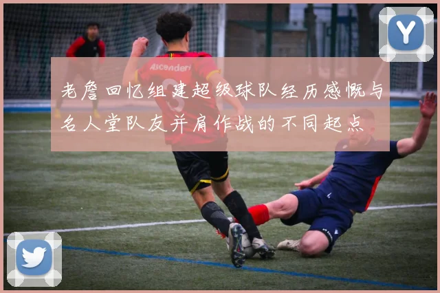 老詹回忆组建超级球队经历感慨与名人堂队友并肩作战的不同起点
