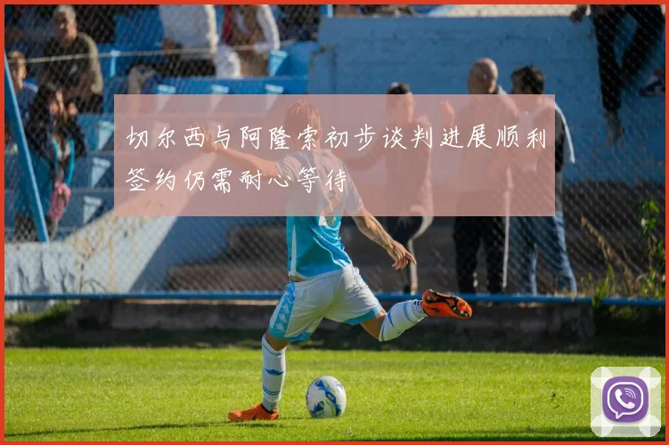 切尔西与阿隆索初步谈判进展顺利签约仍需耐心等待