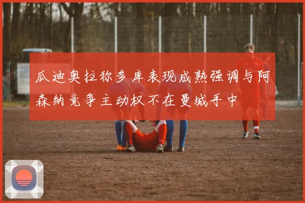 瓜迪奥拉称多库表现成熟强调与阿森纳竞争主动权不在曼城手中