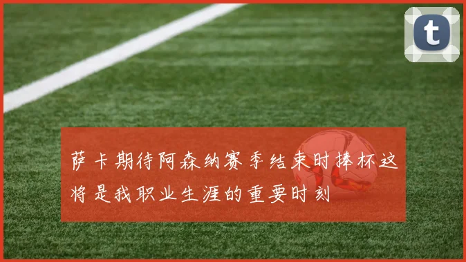 萨卡期待阿森纳赛季结束时捧杯这将是我职业生涯的重要时刻